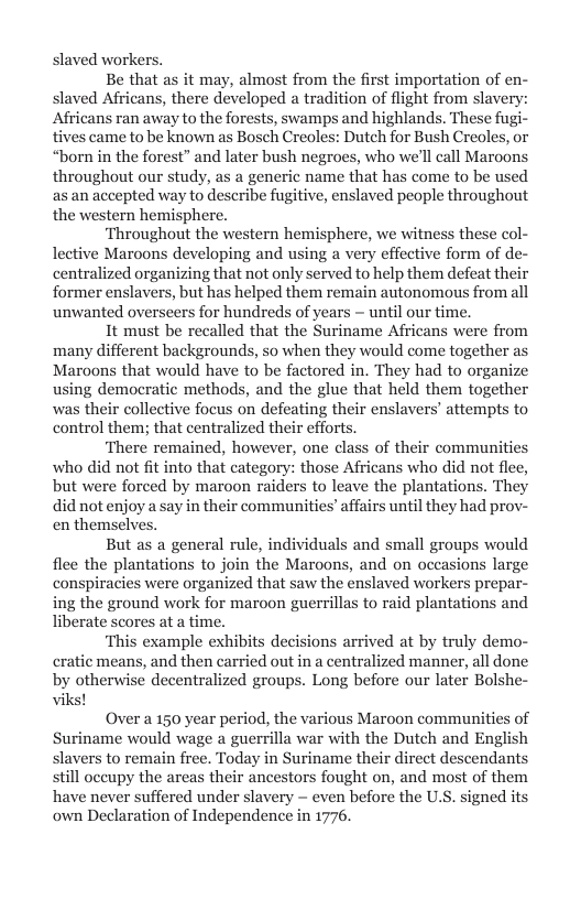 slaved workers.  Be that as it may, almost from the first importation of en- slaved Africans, there developed a tradition of flight from slaver Africans ran away to the forests, swamps and highlands. These fugi- tives came to be known as Bosch Creoles: Dutch for Bush Creoles, or “born in the forest” and later bush negroes, who we’ll call Maroons throughout our study, as a generic name that has come to be used as an accepted way to describe fugitive, enslaved people throughout the western hemisphere.  ‘Throughout the western hemisphere, we witness these col- lective Maroons developing and using a very effective form of de- centralized organizing that not only served to help them defeat their former enslavers, but has helped them remain autonomous from all unwanted overseers for hundreds of years ~ until our time.  It must be recalled that the Suriname Africans were from many different backgrounds, so when they would come togethe Maroons that would have to be factored in. They had to organize using democratic methods, and the glue that held them together was their collective focus on defeating their enslavers’ attempts to control them; that centralized their efforts.  ‘There remained, however, one class of their communities who did not fit into that category: those Africans who did not flee, but were forced by maroon raiders to leave the plantations. They did not enjoy a say in their communities’ affairs until they had prov- en themsel  But as a general rule, individuals and small groups would flee the plantations to join the Maroons, and on occasions large conspiracies were organized that saw the enslaved workers prepar- ing the ground work for maroon guerrillas to raid plantations and liberate scores at a time.  ‘This example exhibits decisions arrived at by truly demo- cratic means, and then carried out in a centralized manner, all done decentralized groups. Long before our later Bolsh  Over a 150 year period, the various Maroon communities of Suriname would wage a guerrilla war with the Dutch and English slavers to remain free. Today in Suriname their direct descendants still oceupy the areas their ancestors fought on, and most of them have never suffered under slavery ~ even before the U.S. signed its own Declaration of Independence in 1776.  